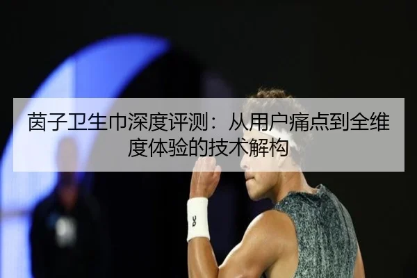 茵子卫生巾深度评测：从用户痛点到全维度体验的技术解构