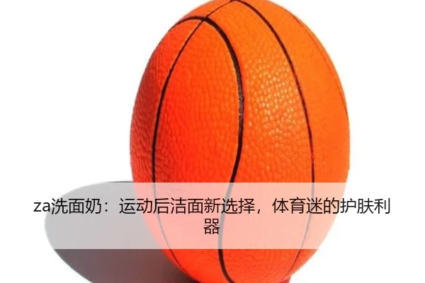 za洗面奶：运动后洁面新选择，体育迷的护肤利器 - leyu